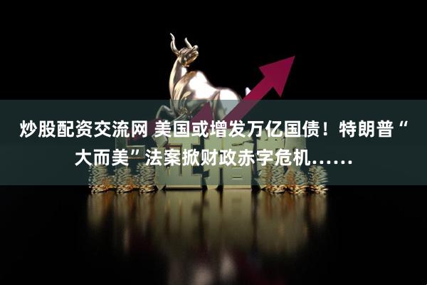 炒股配资交流网 美国或增发万亿国债！特朗普“大而美”法案掀财政赤字危机……