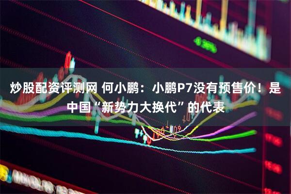 炒股配资评测网 何小鹏：小鹏P7没有预售价！是中国“新势力大换代”的代表