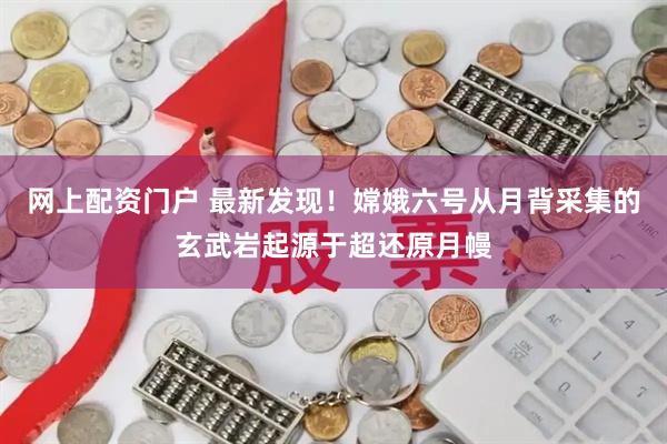 网上配资门户 最新发现！嫦娥六号从月背采集的玄武岩起源于超还原月幔