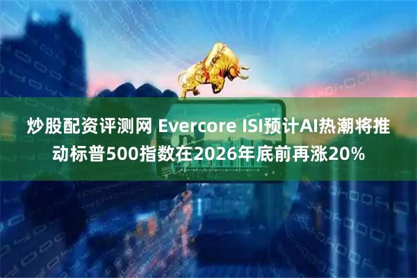 炒股配资评测网 Evercore ISI预计AI热潮将推动标普500指数在2026年底前再涨20%