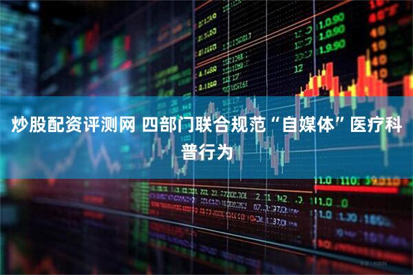 炒股配资评测网 四部门联合规范“自媒体”医疗科普行为