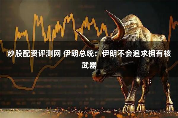 炒股配资评测网 伊朗总统：伊朗不会追求拥有核武器
