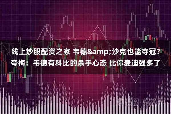 线上炒股配资之家 韦德&沙克也能夺冠？夸梅：韦德有科比的杀手心态 比你麦迪强多了