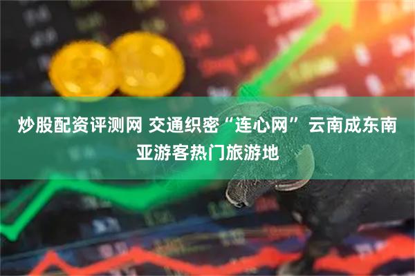 炒股配资评测网 交通织密“连心网” 云南成东南亚游客热门旅游地