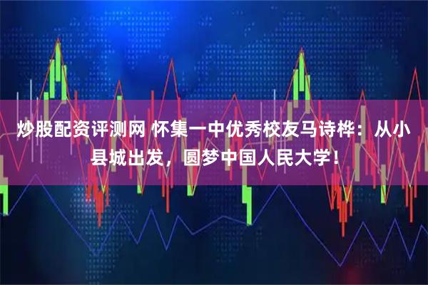 炒股配资评测网 怀集一中优秀校友马诗桦：从小县城出发，圆梦中国人民大学！