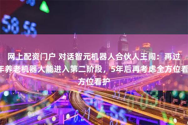 网上配资门户 对话智元机器人合伙人王闯：再过3年养老机器人能进入第二阶段，5年后再考虑全方位看护