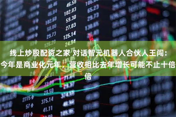 线上炒股配资之家 对话智元机器人合伙人王闯：今年是商业化元年，营收相比去年增长可能不止十倍