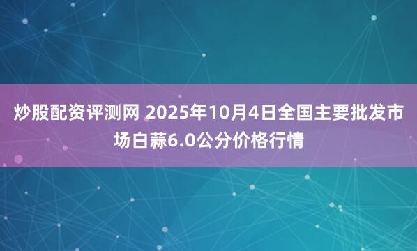 炒股配资评测网 2025年10月4日全国主要批发市场白蒜6.0公分价格行情