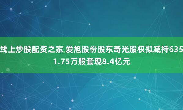 线上炒股配资之家 爱旭股份股东奇光股权拟减持6351.75万股套现8.4亿元