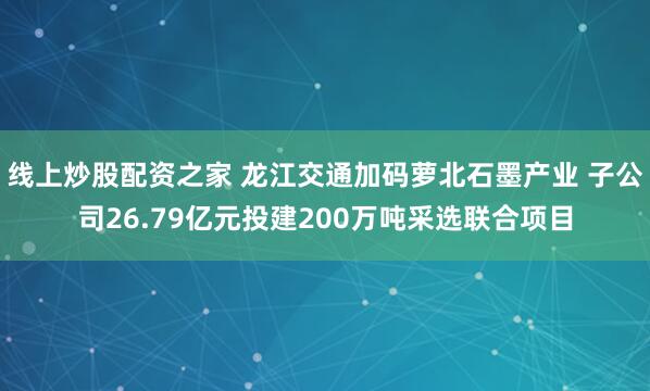 线上炒股配资之家 龙江交通加码萝北石墨产业 子公司26.79亿元投建200万吨采选联合项目