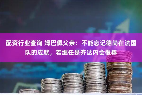 配资行业查询 姆巴佩父亲：不能忘记德尚在法国队的成就，若继任是齐达内会很棒