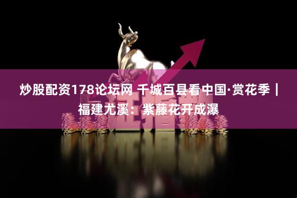 炒股配资178论坛网 千城百县看中国·赏花季｜福建尤溪：紫藤花开成瀑