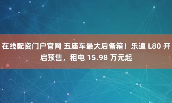 在线配资门户官网 五座车最大后备箱！乐道 L80 开启预售，租电 15.98 万元起