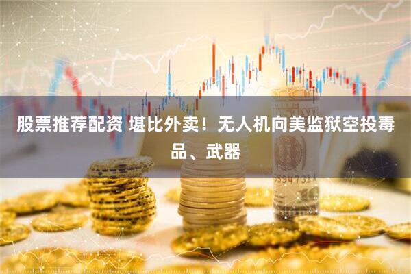 股票推荐配资 堪比外卖！无人机向美监狱空投毒品、武器